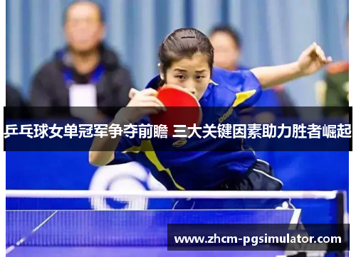 乒乓球女单冠军争夺前瞻 三大关键因素助力胜者崛起