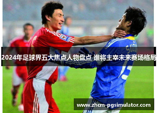 2024年足球界五大焦点人物盘点 谁将主宰未来赛场格局