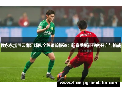 侯永永加盟云南足球队全程跟踪报道：新赛季新征程的开启与挑战