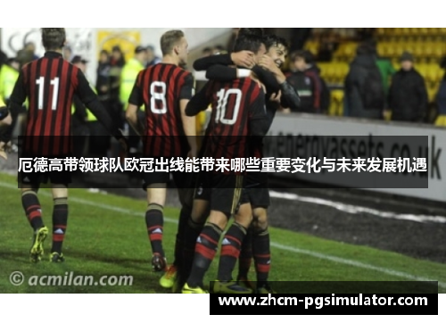 厄德高带领球队欧冠出线能带来哪些重要变化与未来发展机遇