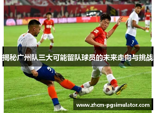 揭秘广州队三大可能留队球员的未来走向与挑战