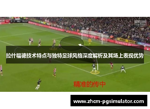 拉什福德技术特点与独特足球风格深度解析及其场上表现优势