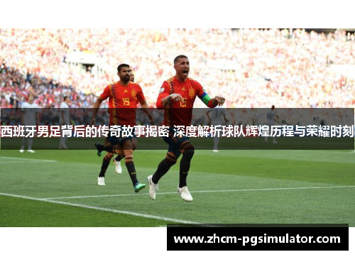 西班牙男足背后的传奇故事揭密 深度解析球队辉煌历程与荣耀时刻