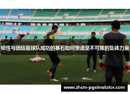 韧性与团结是球队成功的基石如何塑造坚不可摧的集体力量