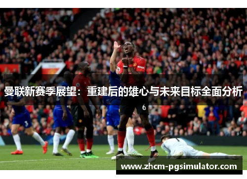 曼联新赛季展望:重建后的雄心与未来目标全面分析 曼联新赛季展望:重建后的雄心与未来目标全面分析