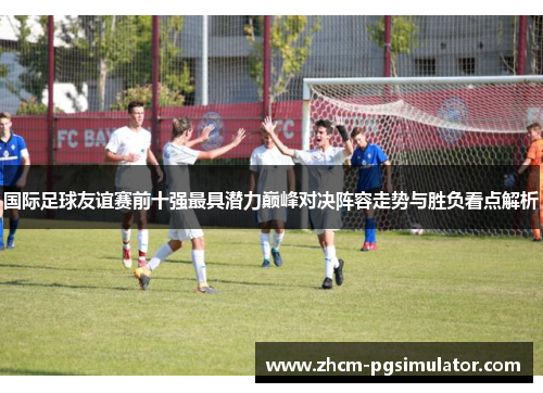 国际足球友谊赛前十强最具潜力巅峰对决阵容走势与胜负看点解析 国际足球友谊赛前十强最具潜力巅峰对决阵容走势与胜负看点解析