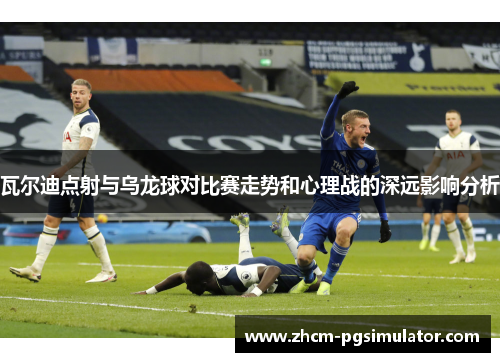 瓦尔迪点射与乌龙球对比赛走势和心理战的深远影响分析